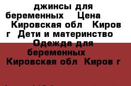 джинсы для беременных  › Цена ­ 500 - Кировская обл., Киров г. Дети и материнство » Одежда для беременных   . Кировская обл.,Киров г.